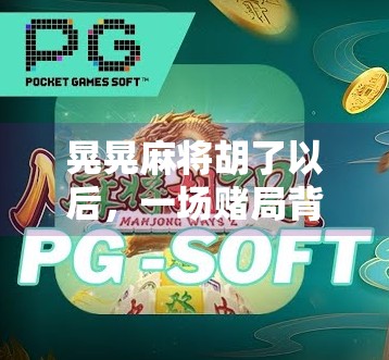 晃晃麻将胡了以后,一场赌局背后的社交魔法与人性微光 晃晃麻将胡了以后,一场赌局背后的社交魔法与人性微光